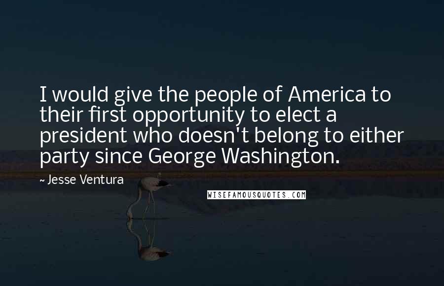 Jesse Ventura Quotes: I would give the people of America to their first opportunity to elect a president who doesn't belong to either party since George Washington.