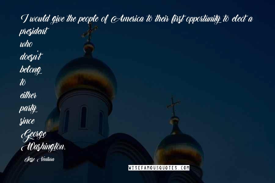 Jesse Ventura Quotes: I would give the people of America to their first opportunity to elect a president who doesn't belong to either party since George Washington.