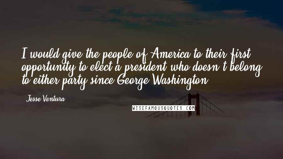 Jesse Ventura Quotes: I would give the people of America to their first opportunity to elect a president who doesn't belong to either party since George Washington.