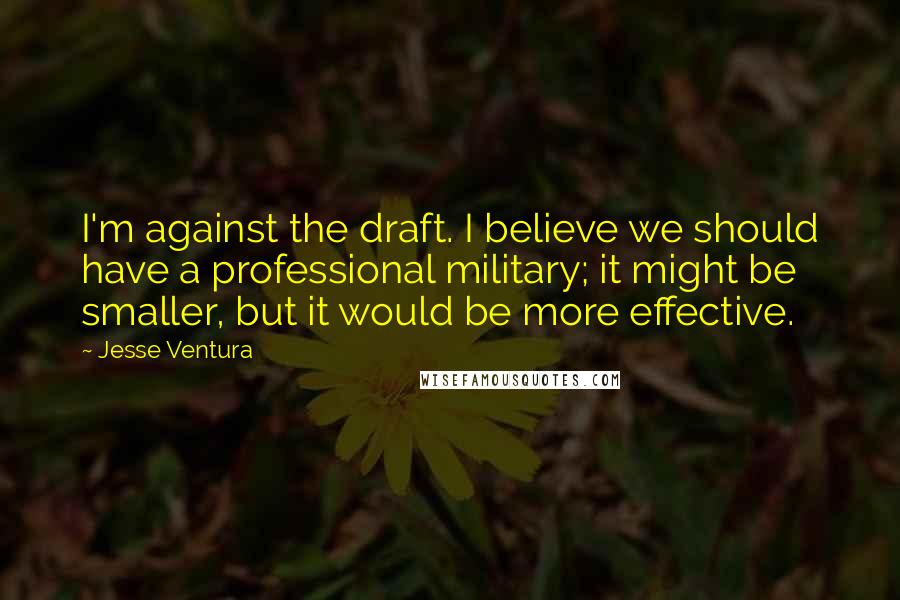 Jesse Ventura Quotes: I'm against the draft. I believe we should have a professional military; it might be smaller, but it would be more effective.