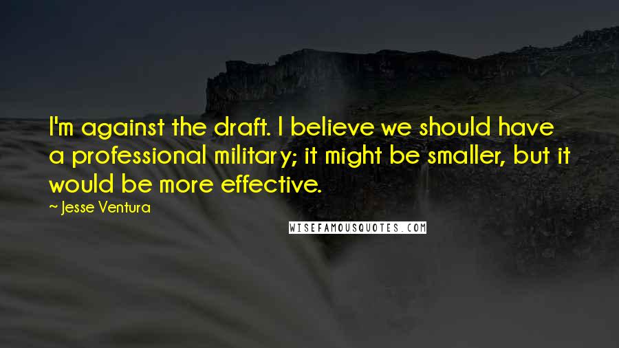 Jesse Ventura Quotes: I'm against the draft. I believe we should have a professional military; it might be smaller, but it would be more effective.