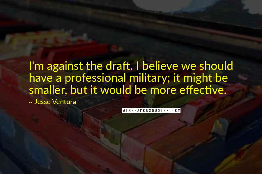 Jesse Ventura Quotes: I'm against the draft. I believe we should have a professional military; it might be smaller, but it would be more effective.