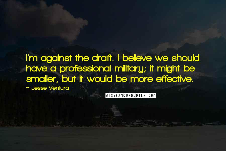 Jesse Ventura Quotes: I'm against the draft. I believe we should have a professional military; it might be smaller, but it would be more effective.