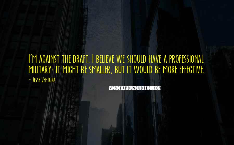 Jesse Ventura Quotes: I'm against the draft. I believe we should have a professional military; it might be smaller, but it would be more effective.