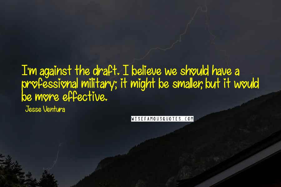 Jesse Ventura Quotes: I'm against the draft. I believe we should have a professional military; it might be smaller, but it would be more effective.