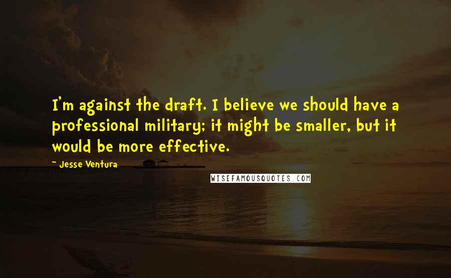 Jesse Ventura Quotes: I'm against the draft. I believe we should have a professional military; it might be smaller, but it would be more effective.