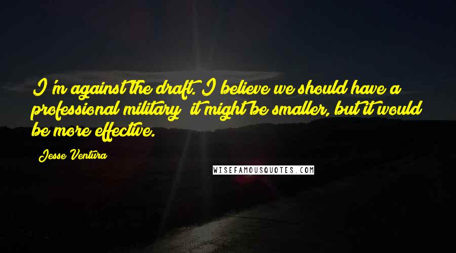 Jesse Ventura Quotes: I'm against the draft. I believe we should have a professional military; it might be smaller, but it would be more effective.