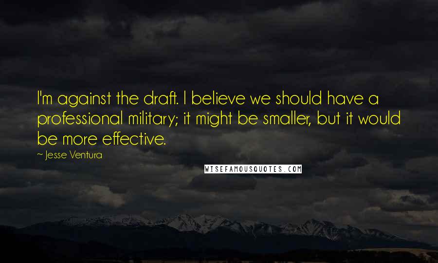 Jesse Ventura Quotes: I'm against the draft. I believe we should have a professional military; it might be smaller, but it would be more effective.