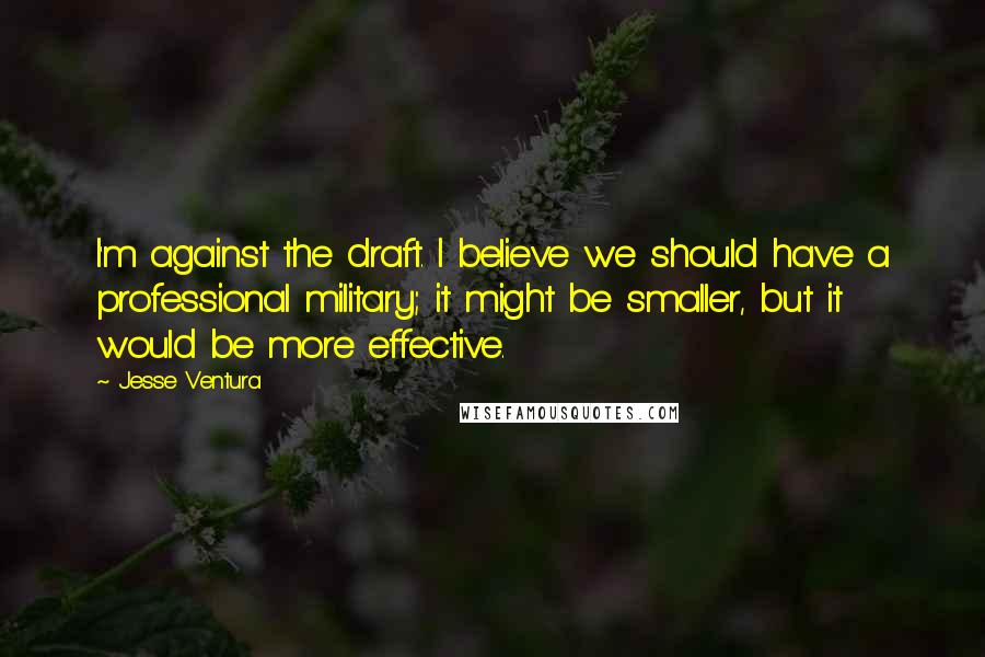 Jesse Ventura Quotes: I'm against the draft. I believe we should have a professional military; it might be smaller, but it would be more effective.