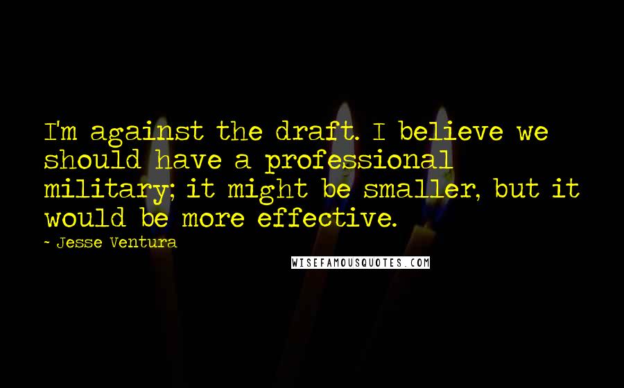 Jesse Ventura Quotes: I'm against the draft. I believe we should have a professional military; it might be smaller, but it would be more effective.