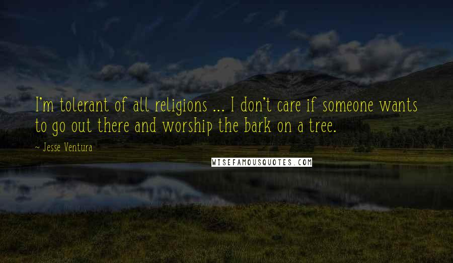 Jesse Ventura Quotes: I'm tolerant of all religions ... I don't care if someone wants to go out there and worship the bark on a tree.