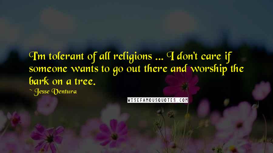 Jesse Ventura Quotes: I'm tolerant of all religions ... I don't care if someone wants to go out there and worship the bark on a tree.
