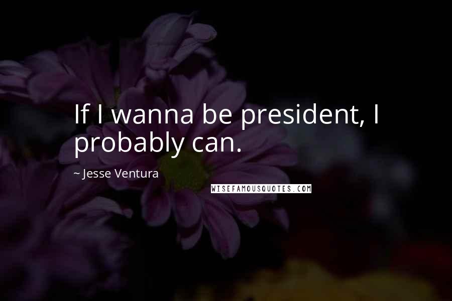 Jesse Ventura Quotes: If I wanna be president, I probably can.