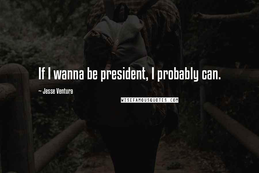 Jesse Ventura Quotes: If I wanna be president, I probably can.