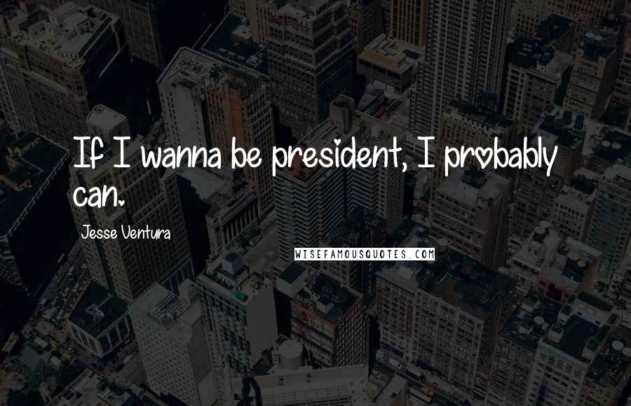 Jesse Ventura Quotes: If I wanna be president, I probably can.
