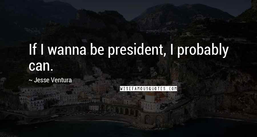 Jesse Ventura Quotes: If I wanna be president, I probably can.