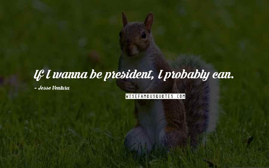 Jesse Ventura Quotes: If I wanna be president, I probably can.