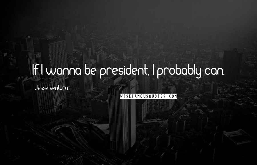 Jesse Ventura Quotes: If I wanna be president, I probably can.