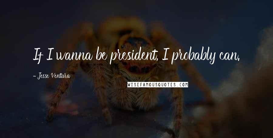 Jesse Ventura Quotes: If I wanna be president, I probably can.
