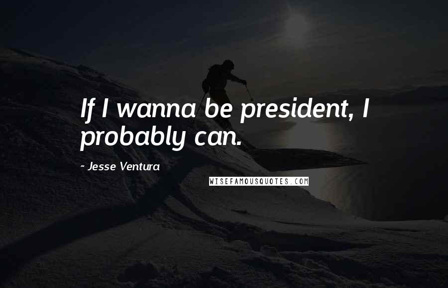 Jesse Ventura Quotes: If I wanna be president, I probably can.