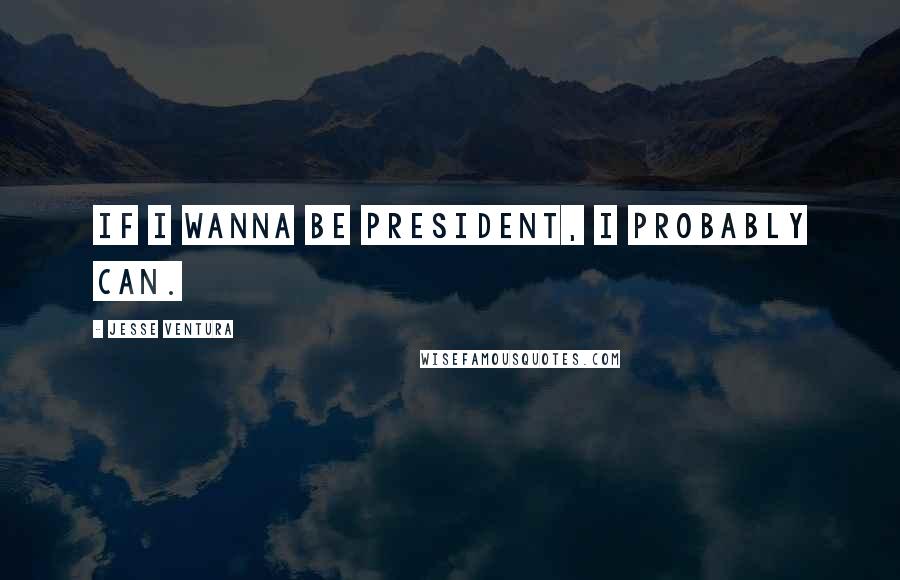 Jesse Ventura Quotes: If I wanna be president, I probably can.