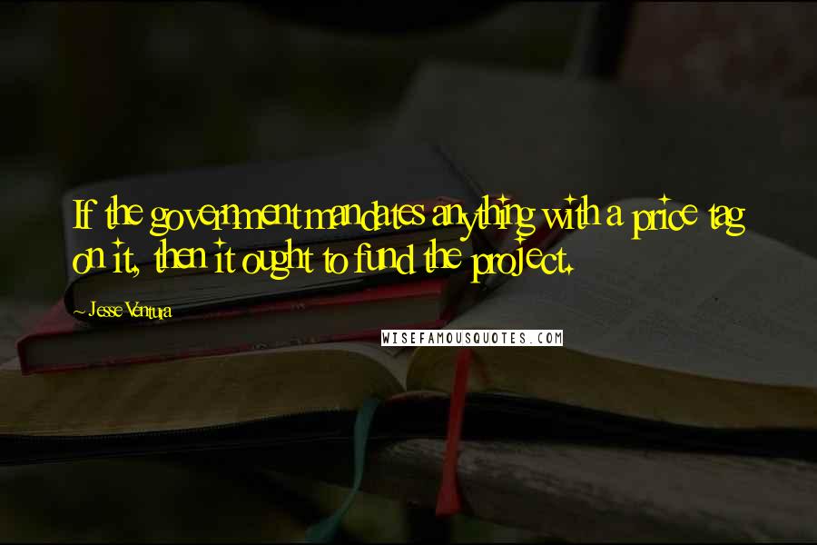 Jesse Ventura Quotes: If the government mandates anything with a price tag on it, then it ought to fund the project.