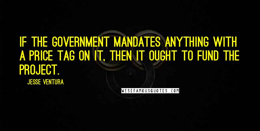 Jesse Ventura Quotes: If the government mandates anything with a price tag on it, then it ought to fund the project.