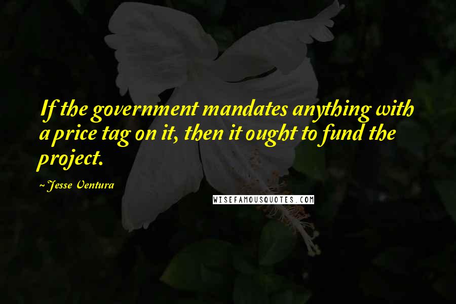 Jesse Ventura Quotes: If the government mandates anything with a price tag on it, then it ought to fund the project.
