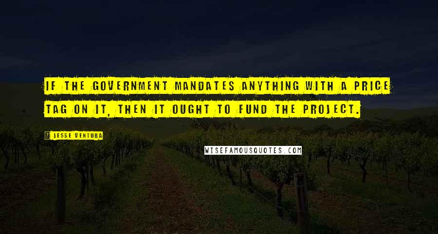 Jesse Ventura Quotes: If the government mandates anything with a price tag on it, then it ought to fund the project.