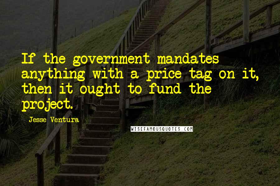 Jesse Ventura Quotes: If the government mandates anything with a price tag on it, then it ought to fund the project.