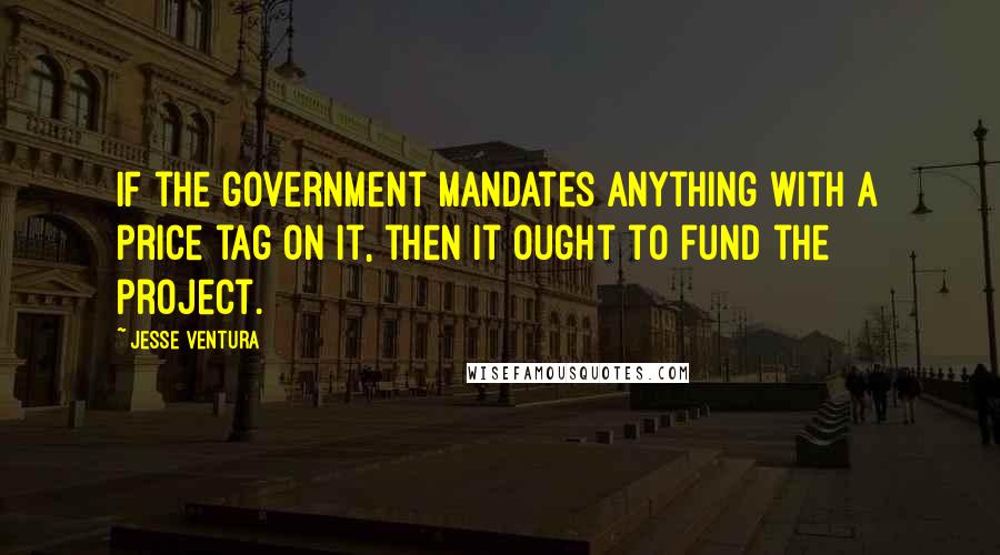 Jesse Ventura Quotes: If the government mandates anything with a price tag on it, then it ought to fund the project.