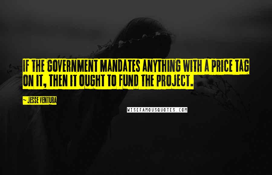Jesse Ventura Quotes: If the government mandates anything with a price tag on it, then it ought to fund the project.