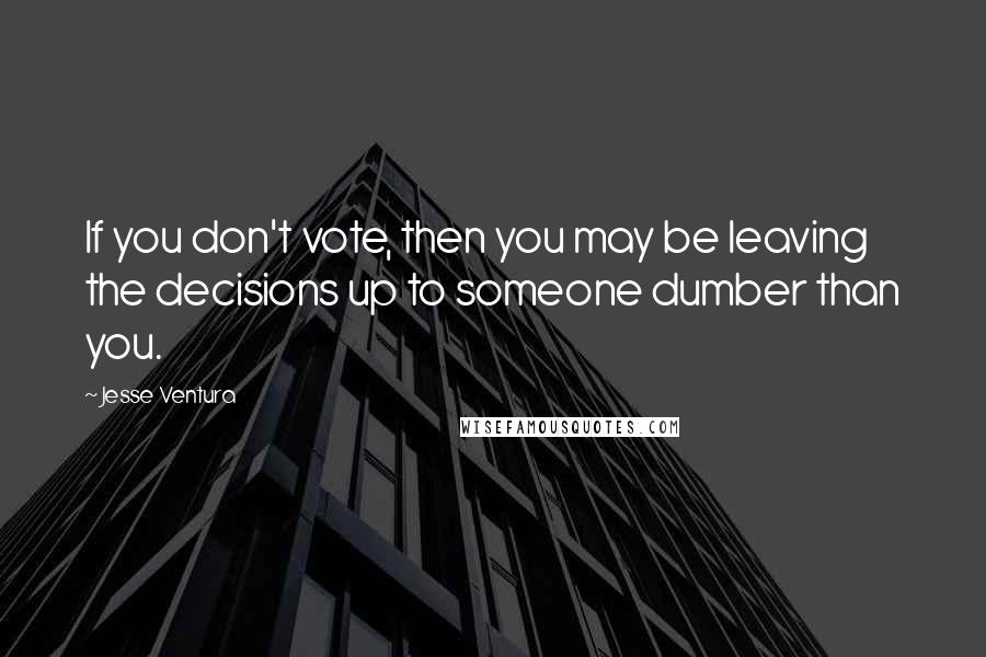 Jesse Ventura Quotes: If you don't vote, then you may be leaving the decisions up to someone dumber than you.