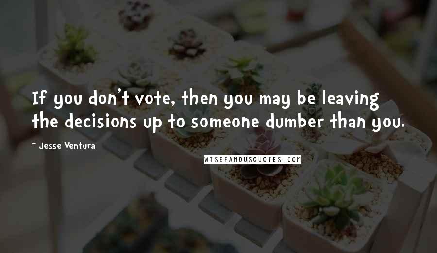 Jesse Ventura Quotes: If you don't vote, then you may be leaving the decisions up to someone dumber than you.