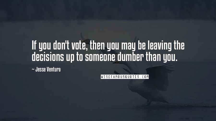 Jesse Ventura Quotes: If you don't vote, then you may be leaving the decisions up to someone dumber than you.