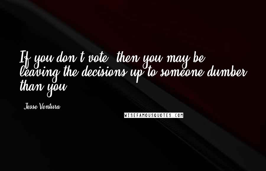 Jesse Ventura Quotes: If you don't vote, then you may be leaving the decisions up to someone dumber than you.