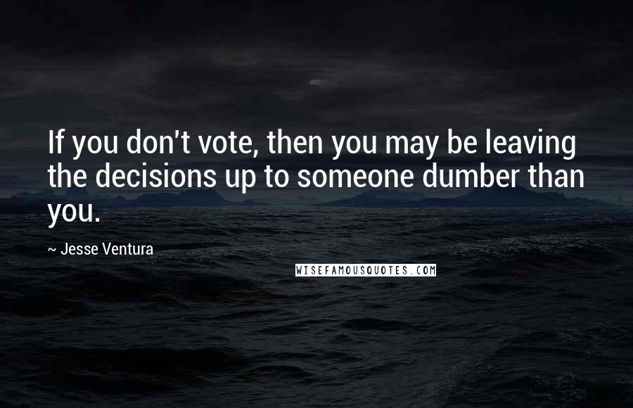 Jesse Ventura Quotes: If you don't vote, then you may be leaving the decisions up to someone dumber than you.