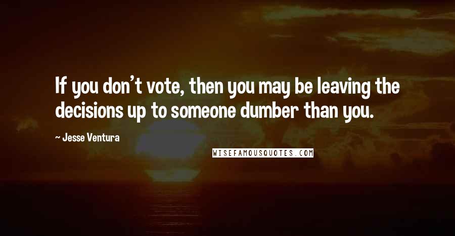 Jesse Ventura Quotes: If you don't vote, then you may be leaving the decisions up to someone dumber than you.