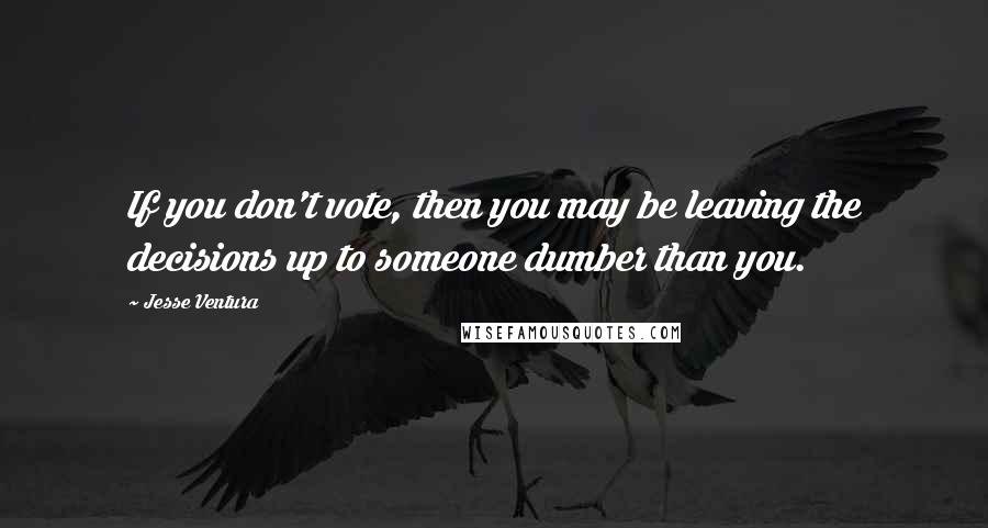 Jesse Ventura Quotes: If you don't vote, then you may be leaving the decisions up to someone dumber than you.
