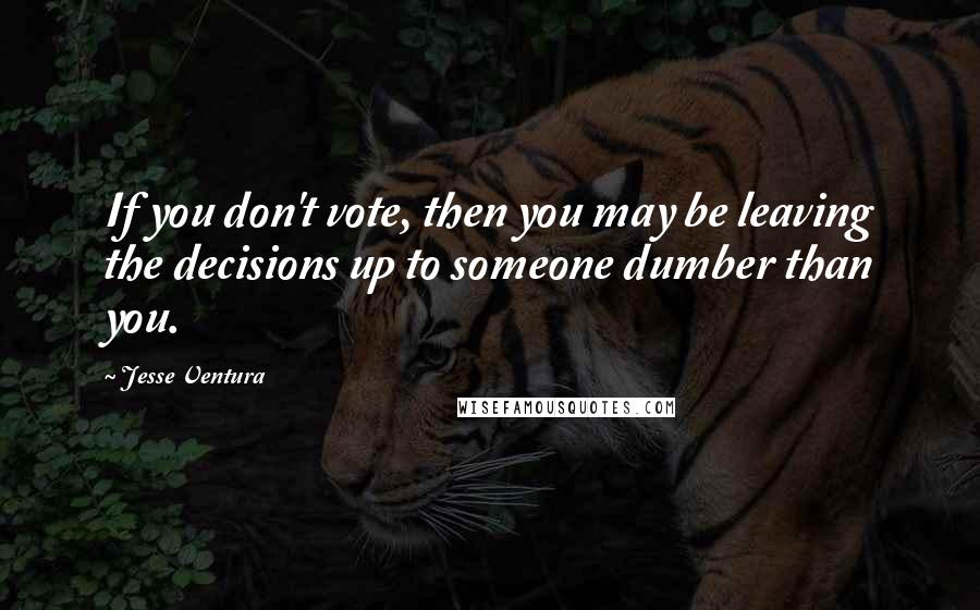 Jesse Ventura Quotes: If you don't vote, then you may be leaving the decisions up to someone dumber than you.