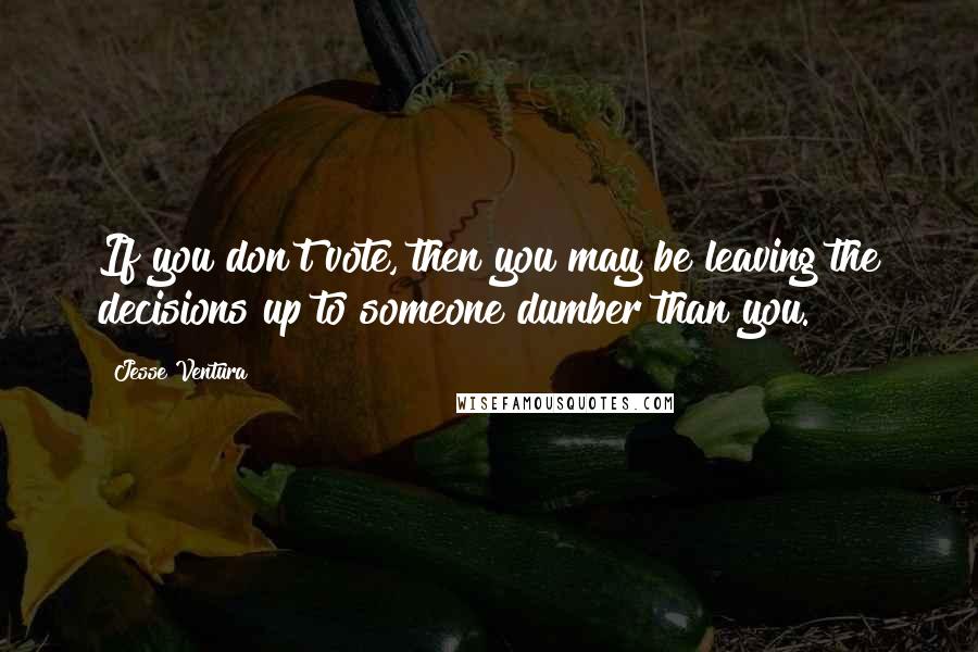 Jesse Ventura Quotes: If you don't vote, then you may be leaving the decisions up to someone dumber than you.