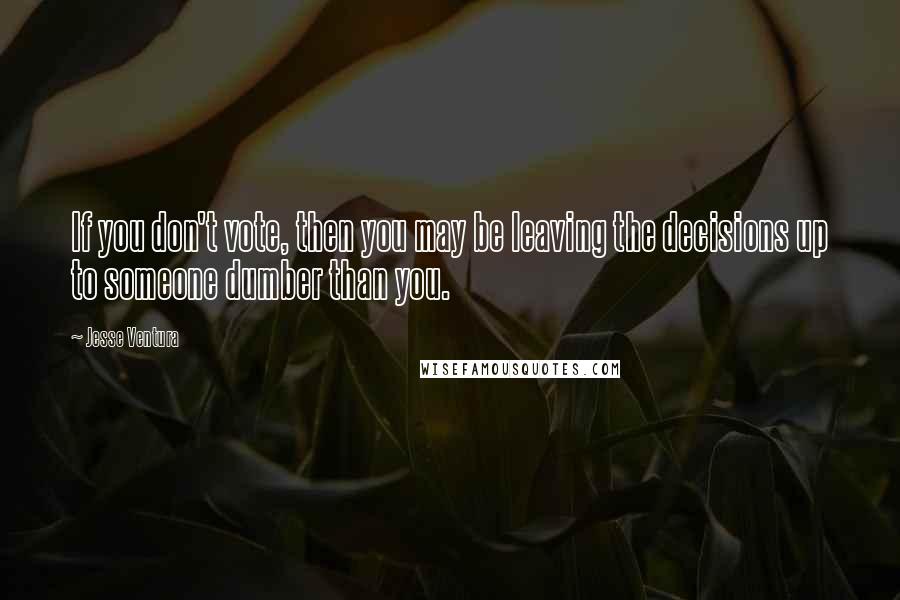 Jesse Ventura Quotes: If you don't vote, then you may be leaving the decisions up to someone dumber than you.