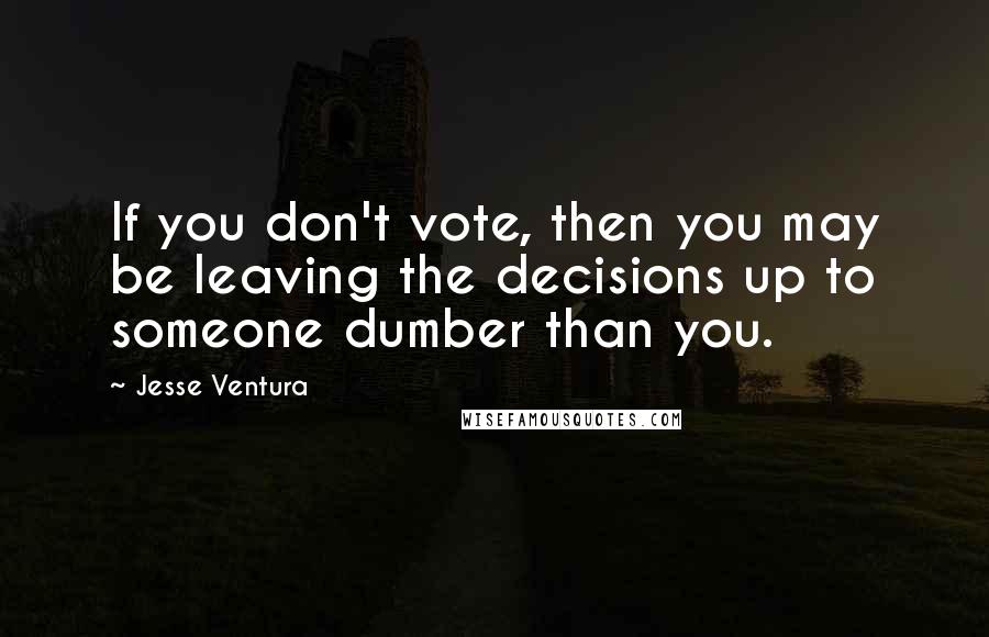Jesse Ventura Quotes: If you don't vote, then you may be leaving the decisions up to someone dumber than you.
