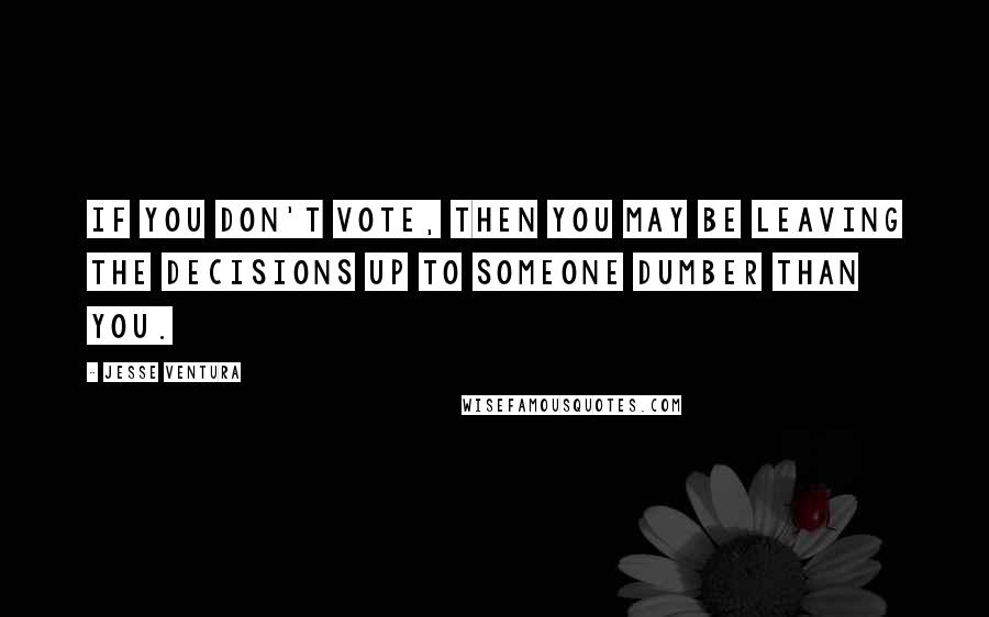 Jesse Ventura Quotes: If you don't vote, then you may be leaving the decisions up to someone dumber than you.