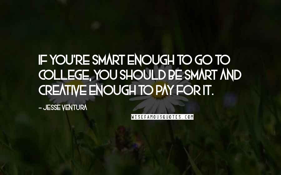 Jesse Ventura Quotes: If you're smart enough to go to college, you should be smart and creative enough to pay for it.