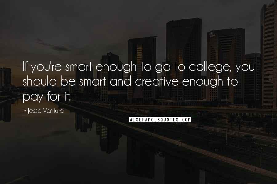 Jesse Ventura Quotes: If you're smart enough to go to college, you should be smart and creative enough to pay for it.