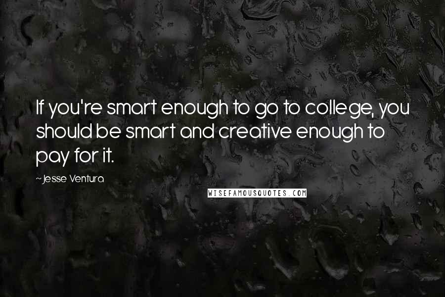Jesse Ventura Quotes: If you're smart enough to go to college, you should be smart and creative enough to pay for it.
