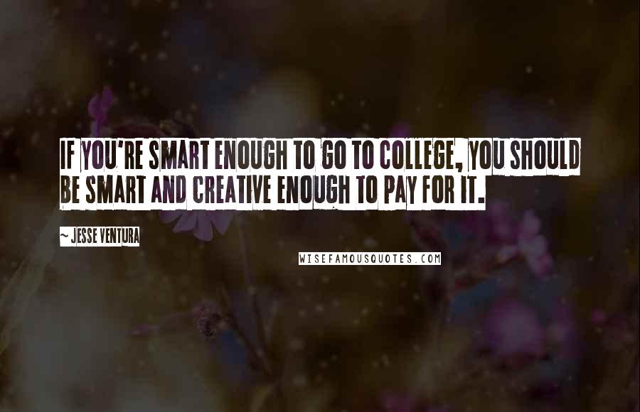 Jesse Ventura Quotes: If you're smart enough to go to college, you should be smart and creative enough to pay for it.