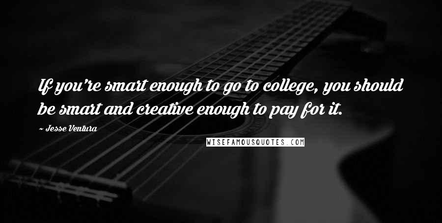 Jesse Ventura Quotes: If you're smart enough to go to college, you should be smart and creative enough to pay for it.