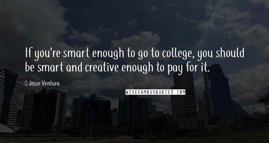 Jesse Ventura Quotes: If you're smart enough to go to college, you should be smart and creative enough to pay for it.